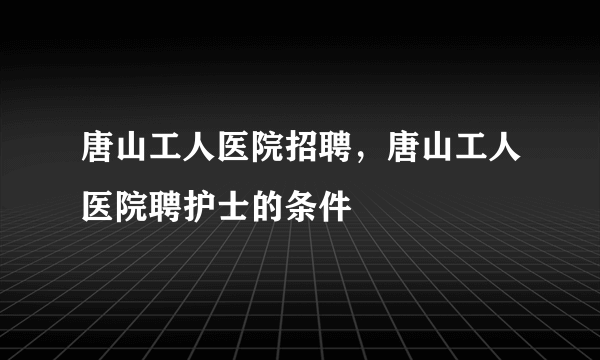 唐山工人医院招聘，唐山工人医院聘护士的条件