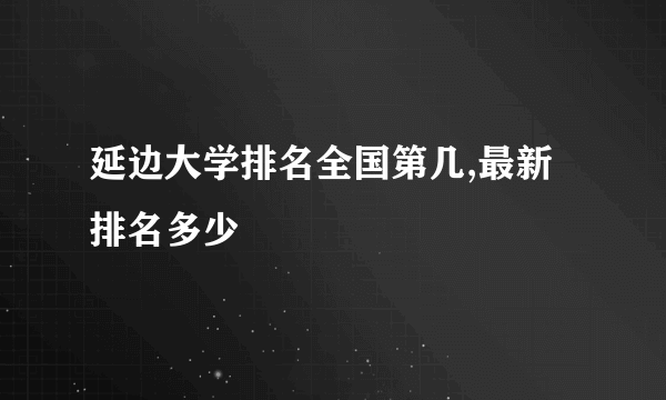 延边大学排名全国第几,最新排名多少