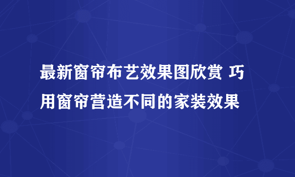 最新窗帘布艺效果图欣赏 巧用窗帘营造不同的家装效果