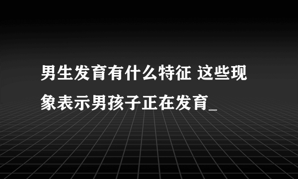 男生发育有什么特征 这些现象表示男孩子正在发育_