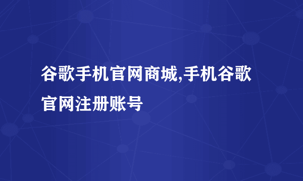 谷歌手机官网商城,手机谷歌官网注册账号