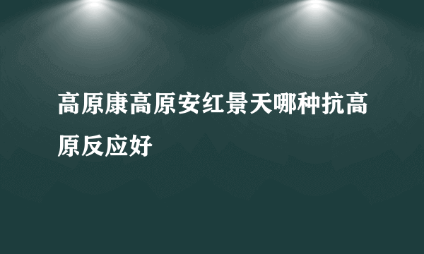 高原康高原安红景天哪种抗高原反应好