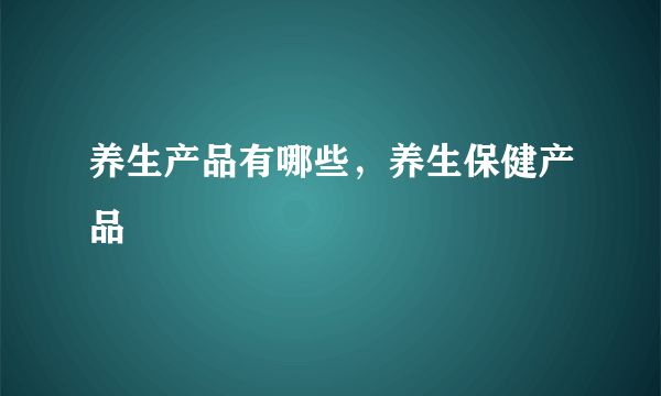 养生产品有哪些，养生保健产品