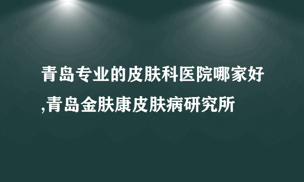 青岛专业的皮肤科医院哪家好,青岛金肤康皮肤病研究所