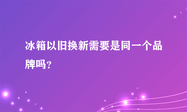 冰箱以旧换新需要是同一个品牌吗？