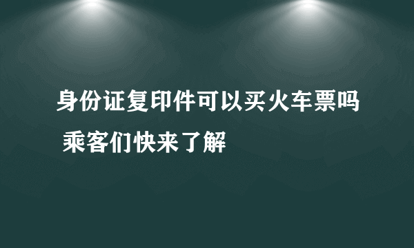 身份证复印件可以买火车票吗 乘客们快来了解