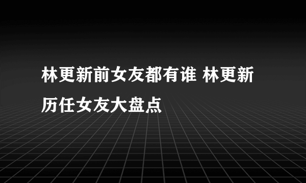 林更新前女友都有谁 林更新历任女友大盘点