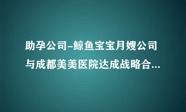 助孕公司-鲸鱼宝宝月嫂公司与成都美美医院达成战略合作，提供专业高端母婴服务