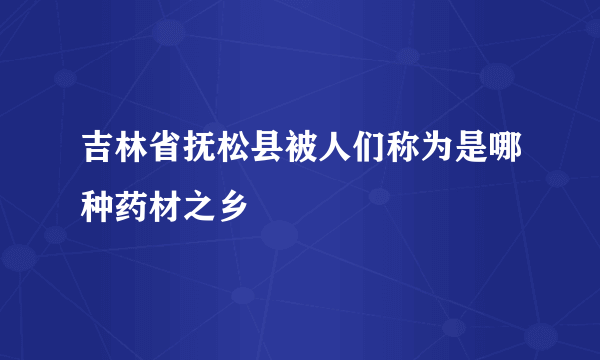 吉林省抚松县被人们称为是哪种药材之乡