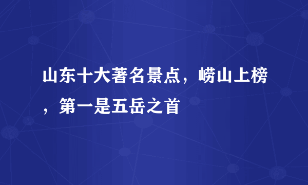 山东十大著名景点，崂山上榜，第一是五岳之首