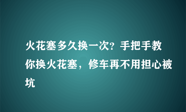 火花塞多久换一次？手把手教你换火花塞，修车再不用担心被坑