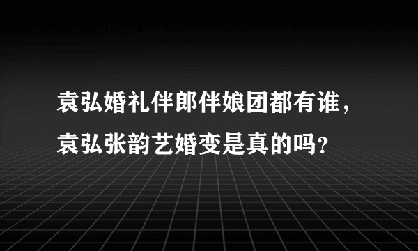 袁弘婚礼伴郎伴娘团都有谁，袁弘张韵艺婚变是真的吗？