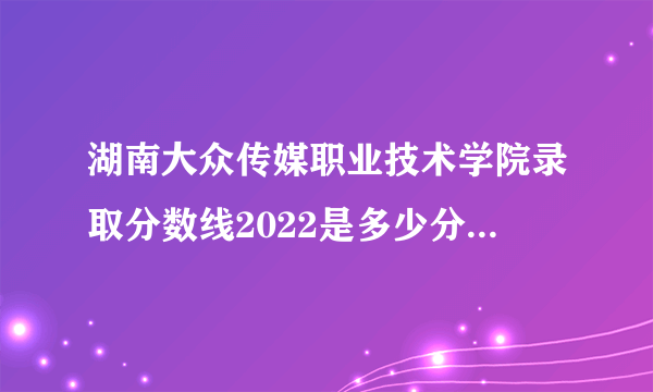 湖南大众传媒职业技术学院录取分数线2022是多少分(附历年录取分数线)