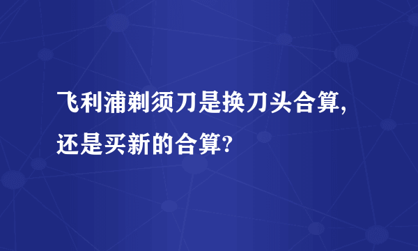 飞利浦剃须刀是换刀头合算,还是买新的合算?