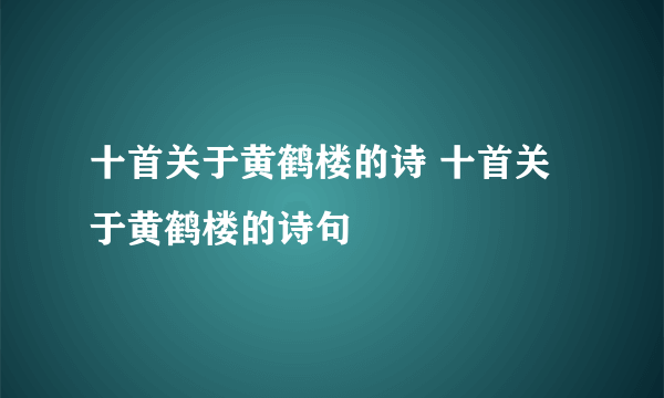 十首关于黄鹤楼的诗 十首关于黄鹤楼的诗句