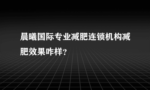 晨曦国际专业减肥连锁机构减肥效果咋样？