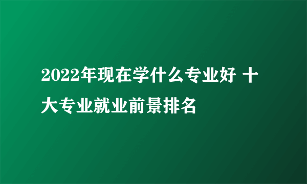 2022年现在学什么专业好 十大专业就业前景排名