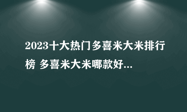 2023十大热门多喜米大米排行榜 多喜米大米哪款好【TOP榜】