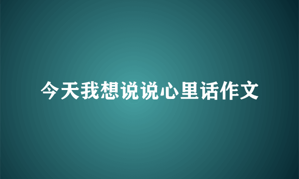 今天我想说说心里话作文