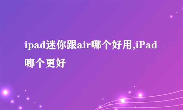 ipad迷你跟air哪个好用,iPad哪个更好