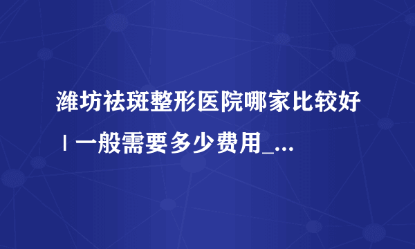 潍坊祛斑整形医院哪家比较好 | 一般需要多少费用_手上长了老年斑如何去掉？