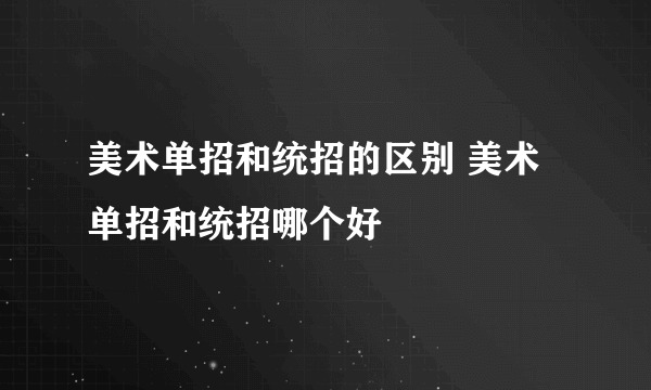 美术单招和统招的区别 美术单招和统招哪个好