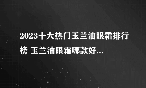 2023十大热门玉兰油眼霜排行榜 玉兰油眼霜哪款好【TOP榜】