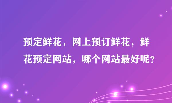 预定鲜花，网上预订鲜花，鲜花预定网站，哪个网站最好呢？