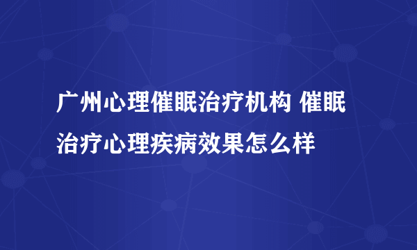 广州心理催眠治疗机构 催眠治疗心理疾病效果怎么样