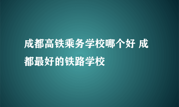 成都高铁乘务学校哪个好 成都最好的铁路学校