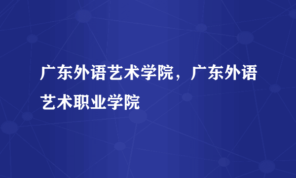 广东外语艺术学院，广东外语艺术职业学院