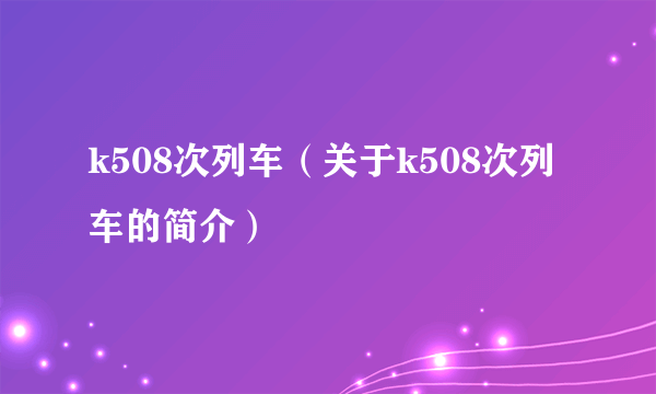 k508次列车（关于k508次列车的简介）