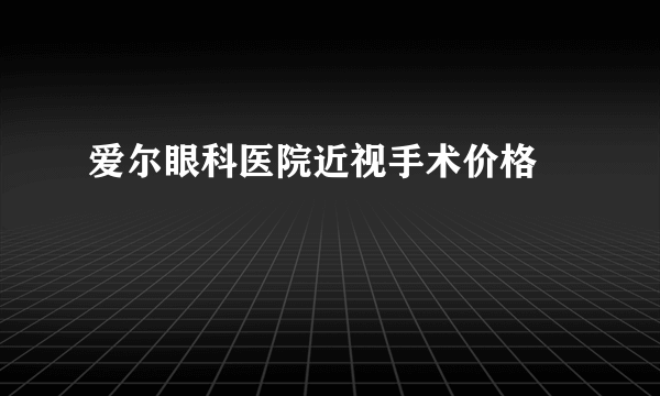 爱尔眼科医院近视手术价格 