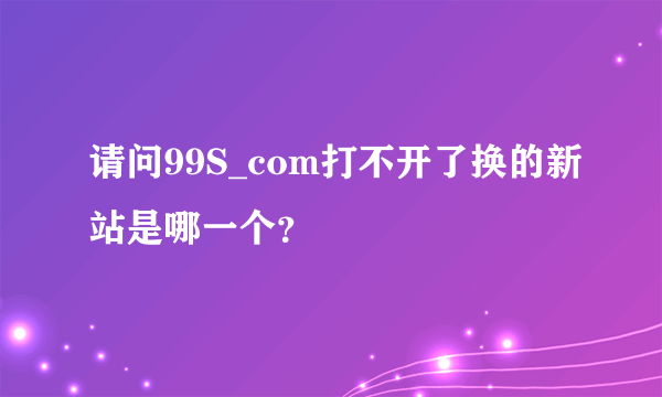 请问99S_com打不开了换的新站是哪一个？