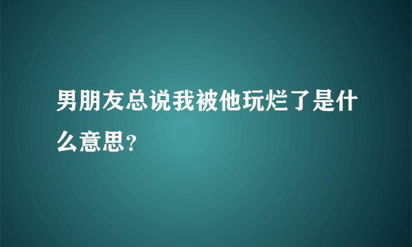 男朋友总说我被他玩烂了是什么意思？