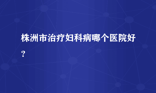 株洲市治疗妇科病哪个医院好？