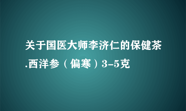 关于国医大师李济仁的保健茶.西洋参（偏寒）3-5克