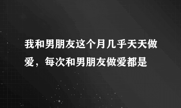 我和男朋友这个月几乎天天做爱，每次和男朋友做爱都是