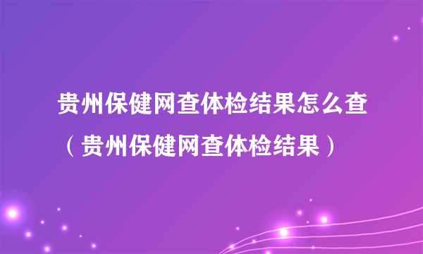 贵州保健网查体检结果怎么查（贵州保健网查体检结果）