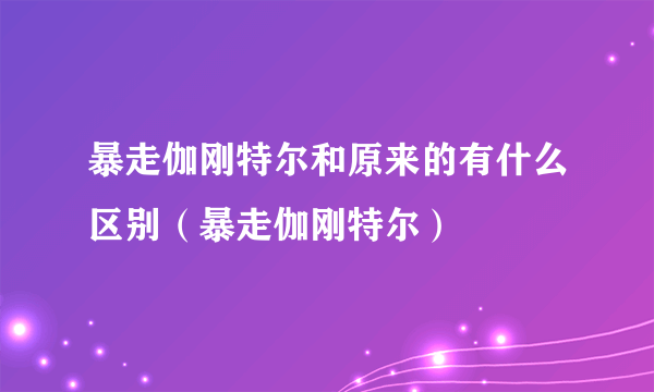 暴走伽刚特尔和原来的有什么区别（暴走伽刚特尔）