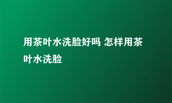 用茶叶水洗脸好吗 怎样用茶叶水洗脸