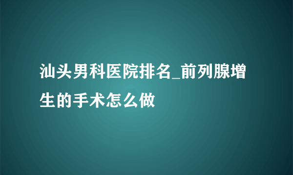 汕头男科医院排名_前列腺增生的手术怎么做