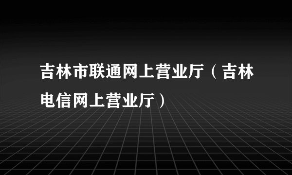 吉林市联通网上营业厅（吉林电信网上营业厅）