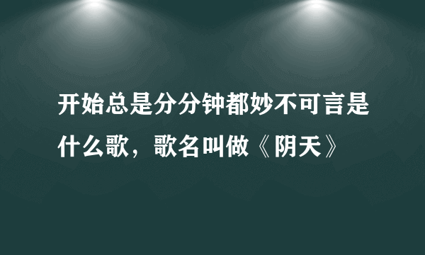 开始总是分分钟都妙不可言是什么歌，歌名叫做《阴天》