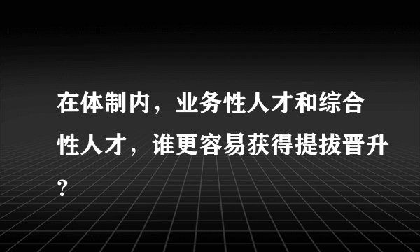 在体制内，业务性人才和综合性人才，谁更容易获得提拔晋升？