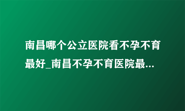 南昌哪个公立医院看不孕不育最好_南昌不孕不育医院最新排名？