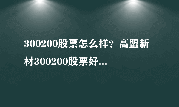 300200股票怎么样？高盟新材300200股票好不好？-飞外网