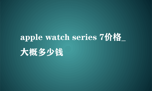 apple watch series 7价格_大概多少钱