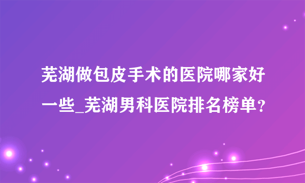 芜湖做包皮手术的医院哪家好一些_芜湖男科医院排名榜单？