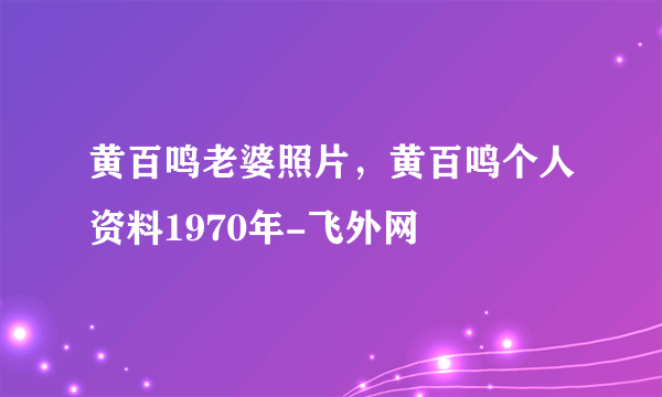 黄百鸣老婆照片，黄百鸣个人资料1970年-飞外网